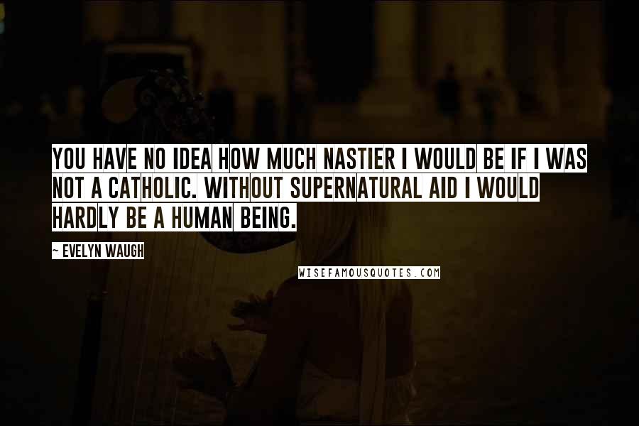 Evelyn Waugh Quotes: You have no idea how much nastier I would be if I was not a Catholic. Without supernatural aid I would hardly be a human being.