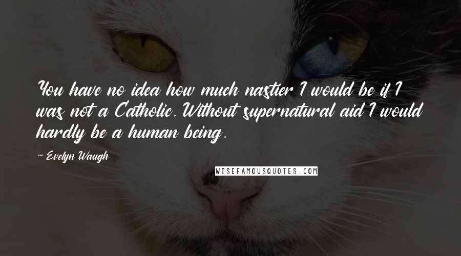 Evelyn Waugh Quotes: You have no idea how much nastier I would be if I was not a Catholic. Without supernatural aid I would hardly be a human being.