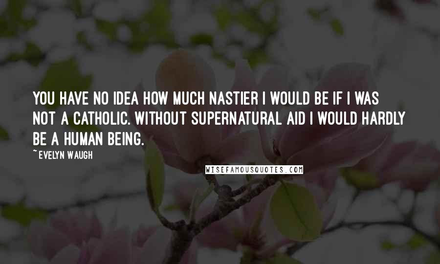 Evelyn Waugh Quotes: You have no idea how much nastier I would be if I was not a Catholic. Without supernatural aid I would hardly be a human being.