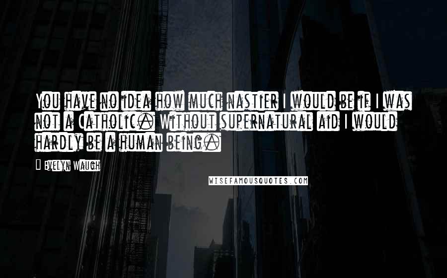 Evelyn Waugh Quotes: You have no idea how much nastier I would be if I was not a Catholic. Without supernatural aid I would hardly be a human being.