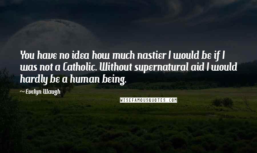 Evelyn Waugh Quotes: You have no idea how much nastier I would be if I was not a Catholic. Without supernatural aid I would hardly be a human being.