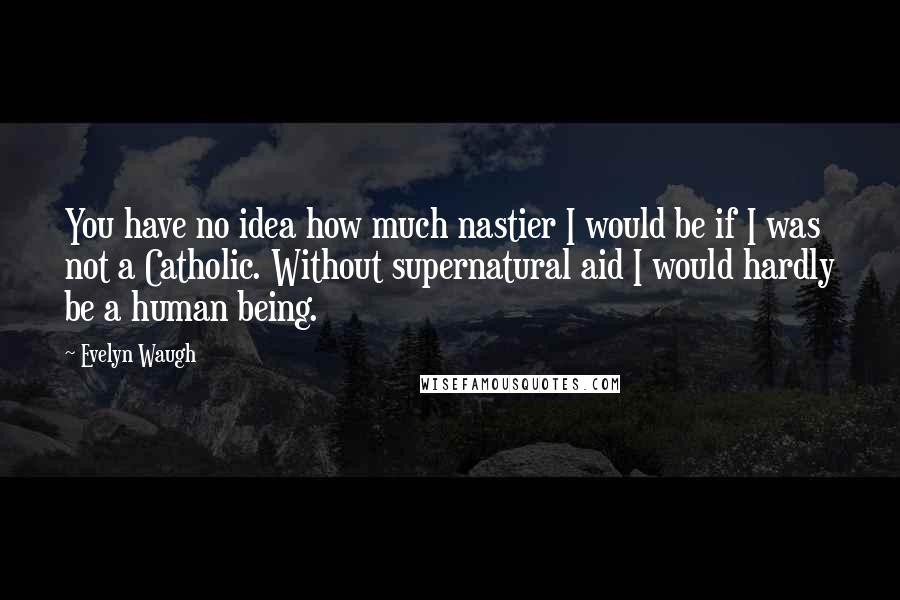 Evelyn Waugh Quotes: You have no idea how much nastier I would be if I was not a Catholic. Without supernatural aid I would hardly be a human being.