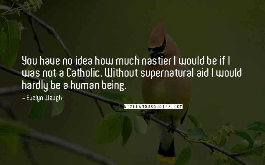 Evelyn Waugh Quotes: You have no idea how much nastier I would be if I was not a Catholic. Without supernatural aid I would hardly be a human being.