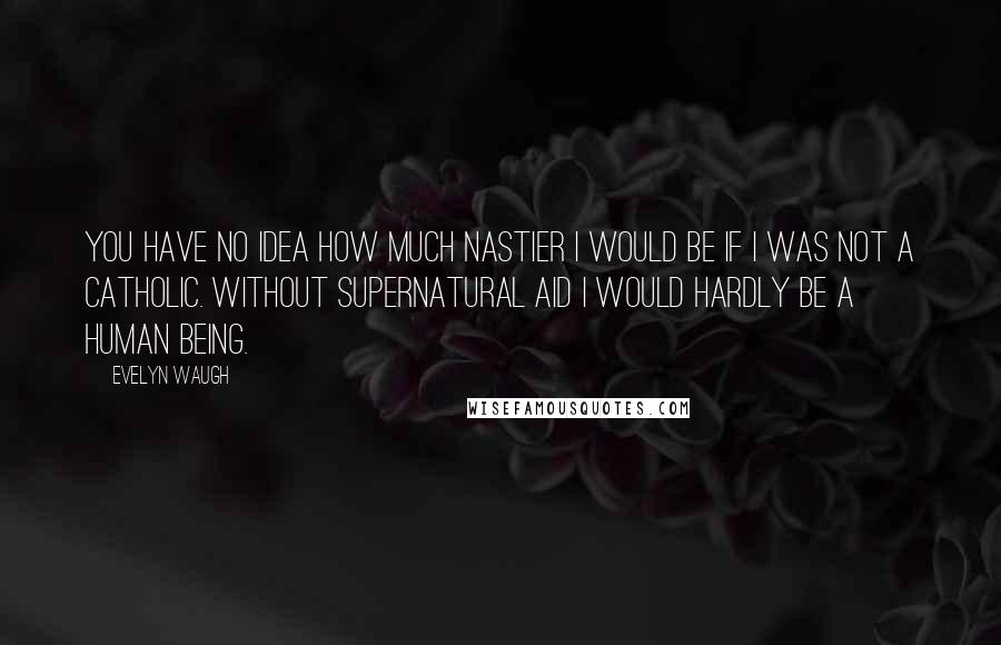 Evelyn Waugh Quotes: You have no idea how much nastier I would be if I was not a Catholic. Without supernatural aid I would hardly be a human being.