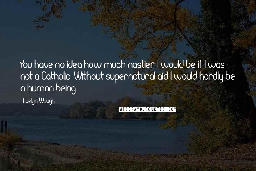 Evelyn Waugh Quotes: You have no idea how much nastier I would be if I was not a Catholic. Without supernatural aid I would hardly be a human being.