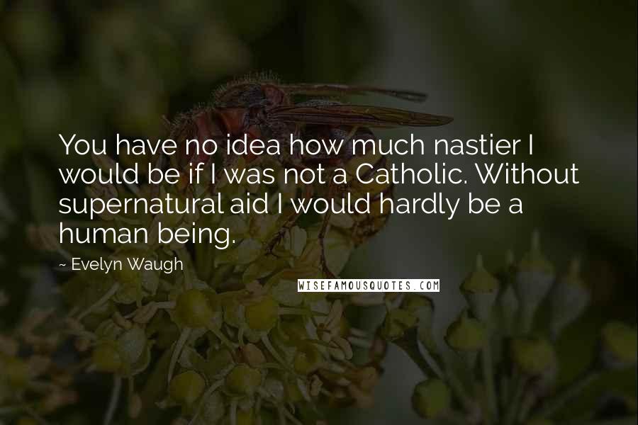 Evelyn Waugh Quotes: You have no idea how much nastier I would be if I was not a Catholic. Without supernatural aid I would hardly be a human being.