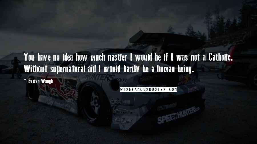 Evelyn Waugh Quotes: You have no idea how much nastier I would be if I was not a Catholic. Without supernatural aid I would hardly be a human being.