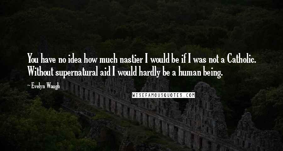 Evelyn Waugh Quotes: You have no idea how much nastier I would be if I was not a Catholic. Without supernatural aid I would hardly be a human being.