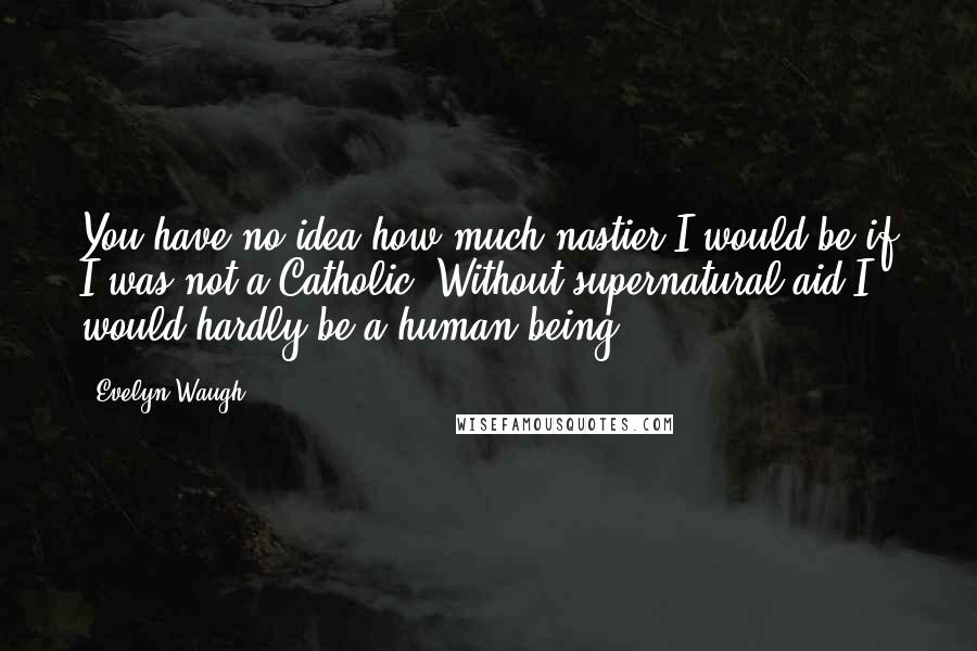 Evelyn Waugh Quotes: You have no idea how much nastier I would be if I was not a Catholic. Without supernatural aid I would hardly be a human being.