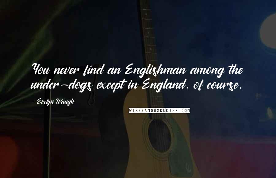 Evelyn Waugh Quotes: You never find an Englishman among the under-dogs except in England, of course.