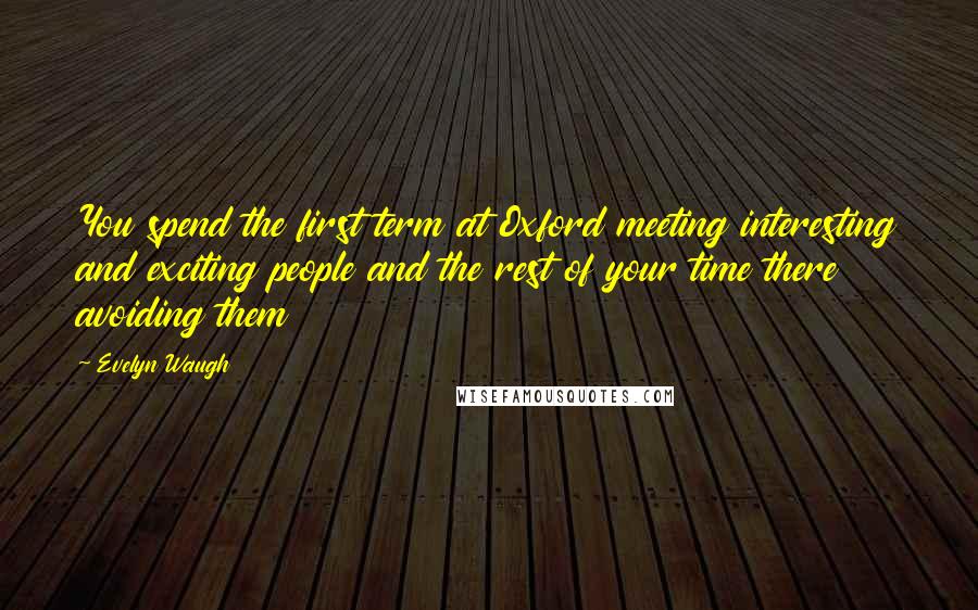 Evelyn Waugh Quotes: You spend the first term at Oxford meeting interesting and exciting people and the rest of your time there avoiding them