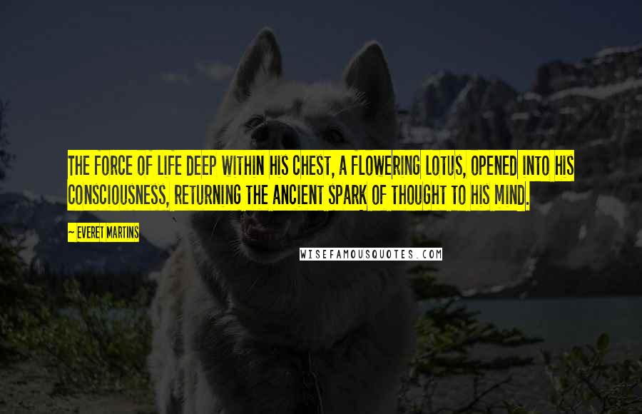 Everet Martins Quotes: The force of life deep within his chest, a flowering lotus, opened into his consciousness, returning the ancient spark of thought to his mind.
