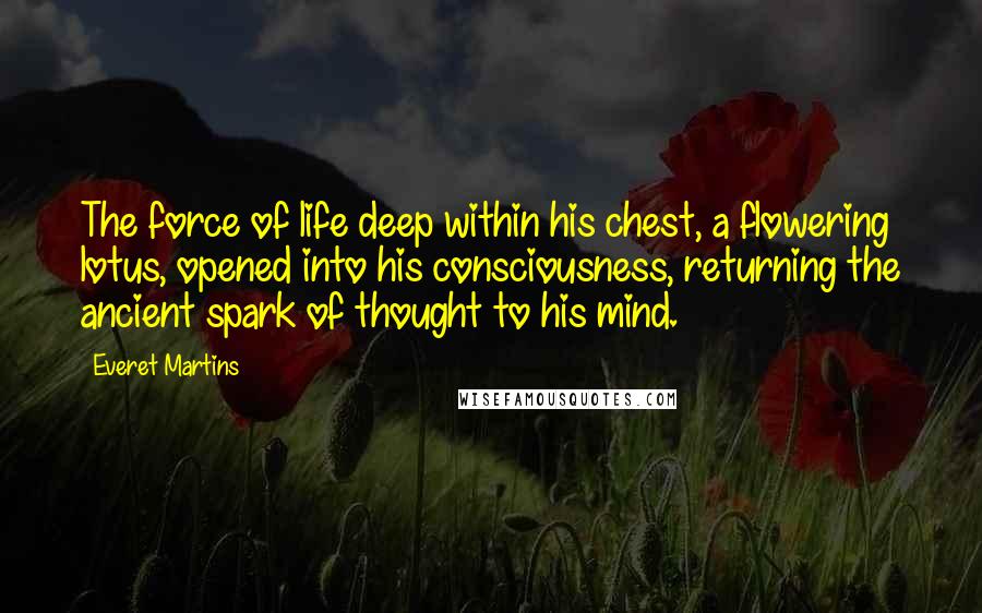 Everet Martins Quotes: The force of life deep within his chest, a flowering lotus, opened into his consciousness, returning the ancient spark of thought to his mind.