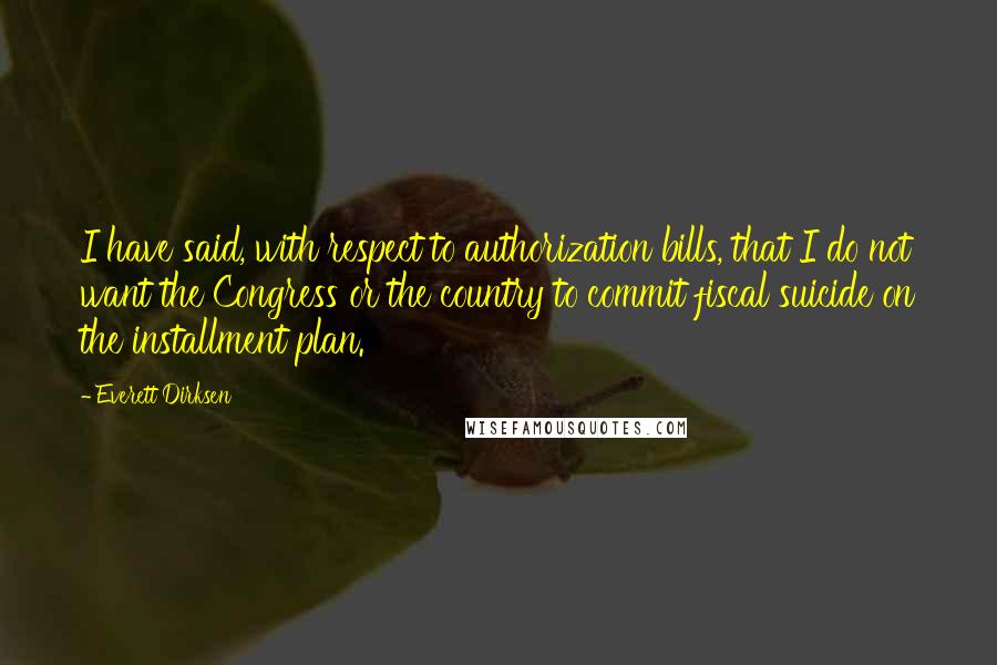 Everett Dirksen Quotes: I have said, with respect to authorization bills, that I do not want the Congress or the country to commit fiscal suicide on the installment plan.