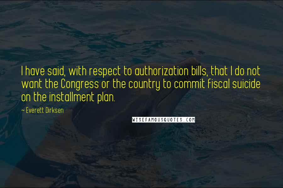 Everett Dirksen Quotes: I have said, with respect to authorization bills, that I do not want the Congress or the country to commit fiscal suicide on the installment plan.