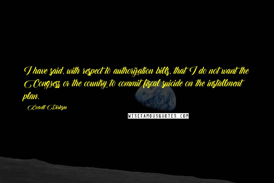 Everett Dirksen Quotes: I have said, with respect to authorization bills, that I do not want the Congress or the country to commit fiscal suicide on the installment plan.