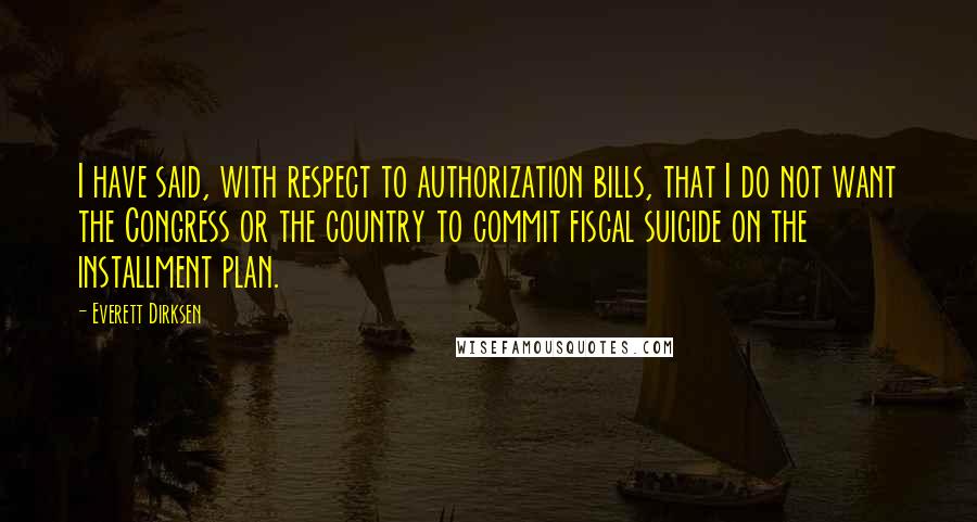 Everett Dirksen Quotes: I have said, with respect to authorization bills, that I do not want the Congress or the country to commit fiscal suicide on the installment plan.