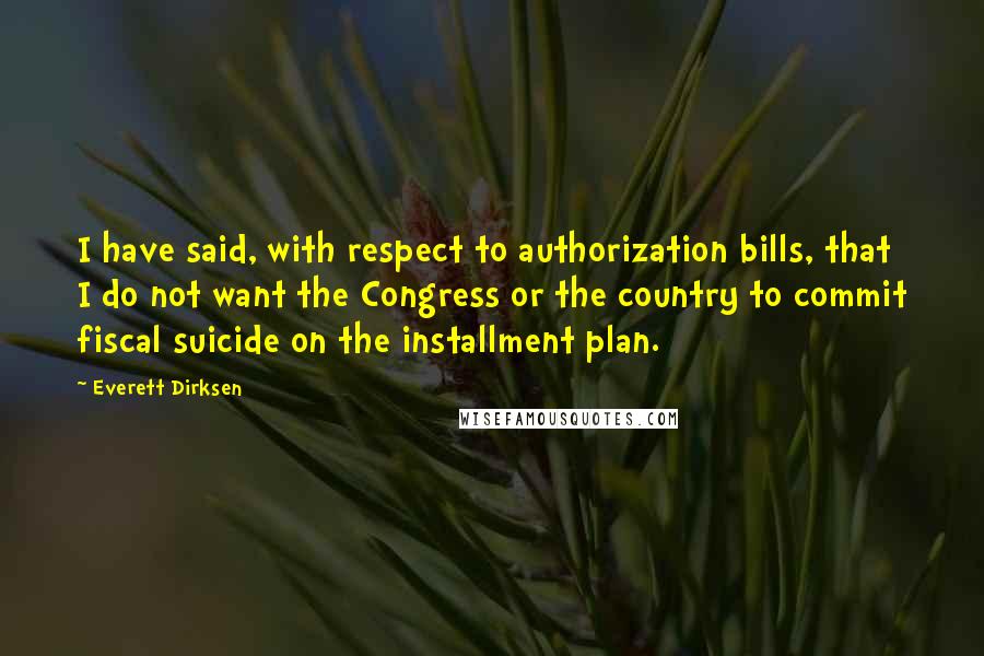 Everett Dirksen Quotes: I have said, with respect to authorization bills, that I do not want the Congress or the country to commit fiscal suicide on the installment plan.