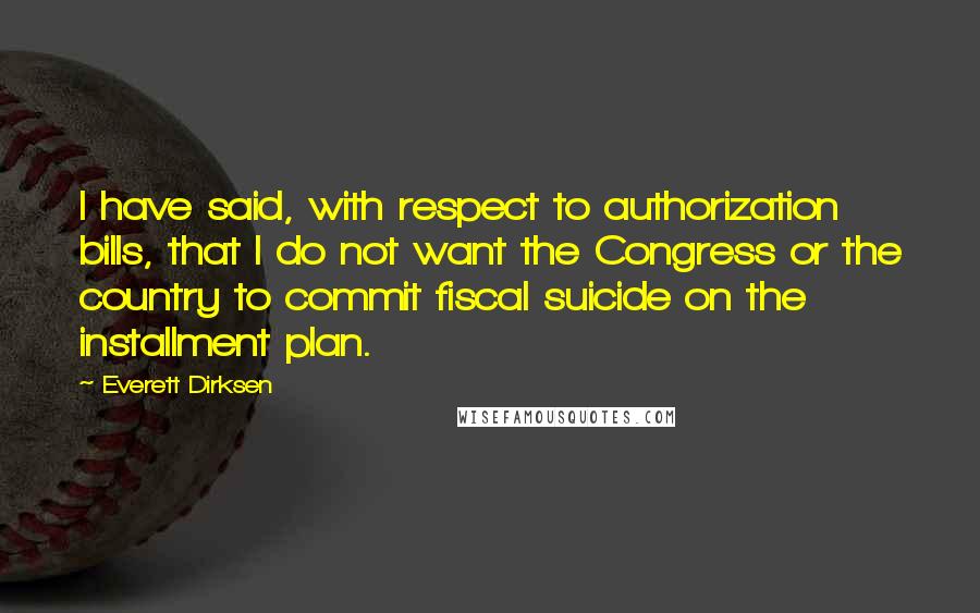 Everett Dirksen Quotes: I have said, with respect to authorization bills, that I do not want the Congress or the country to commit fiscal suicide on the installment plan.