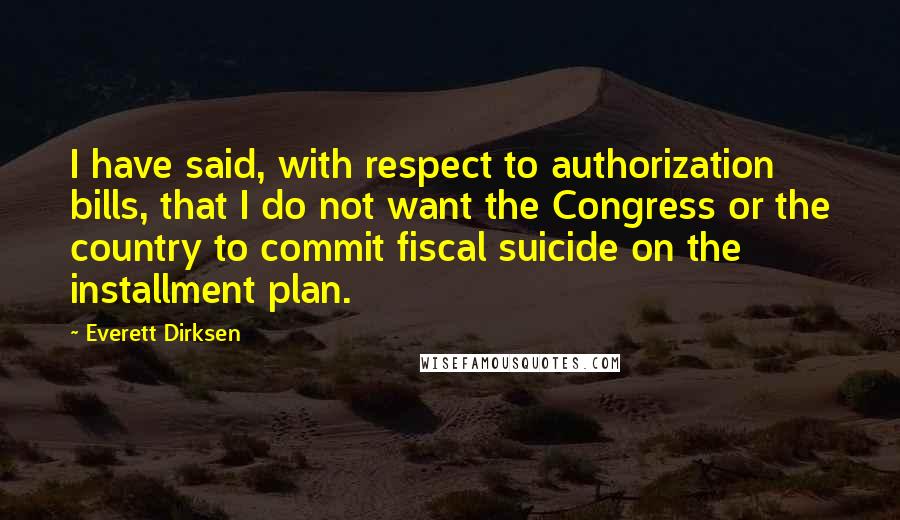 Everett Dirksen Quotes: I have said, with respect to authorization bills, that I do not want the Congress or the country to commit fiscal suicide on the installment plan.