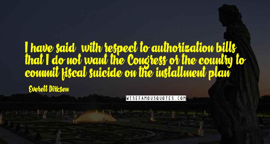 Everett Dirksen Quotes: I have said, with respect to authorization bills, that I do not want the Congress or the country to commit fiscal suicide on the installment plan.