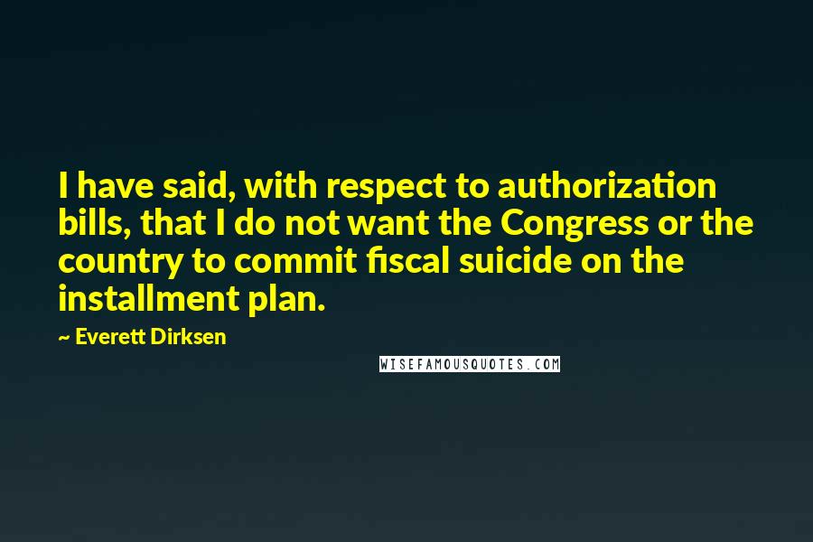 Everett Dirksen Quotes: I have said, with respect to authorization bills, that I do not want the Congress or the country to commit fiscal suicide on the installment plan.