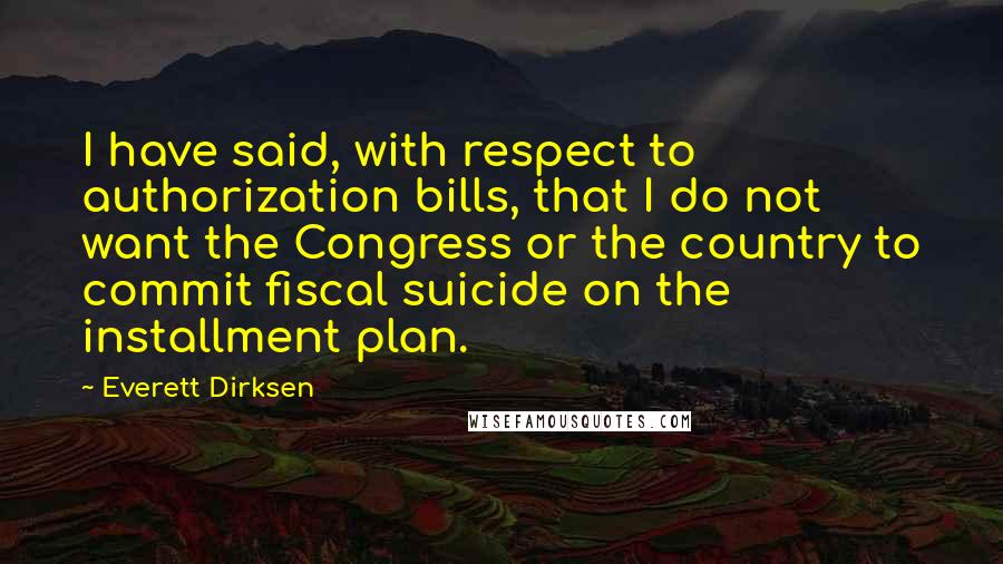 Everett Dirksen Quotes: I have said, with respect to authorization bills, that I do not want the Congress or the country to commit fiscal suicide on the installment plan.