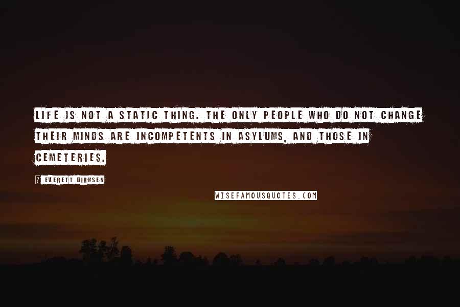 Everett Dirksen Quotes: Life is not a static thing. The only people who do not change their minds are incompetents in asylums, and those in cemeteries.