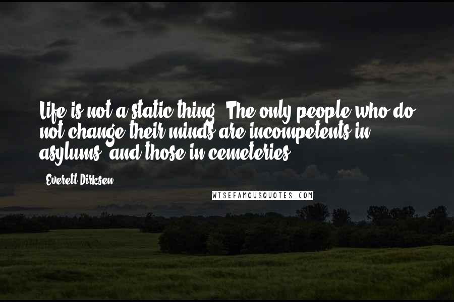 Everett Dirksen Quotes: Life is not a static thing. The only people who do not change their minds are incompetents in asylums, and those in cemeteries.