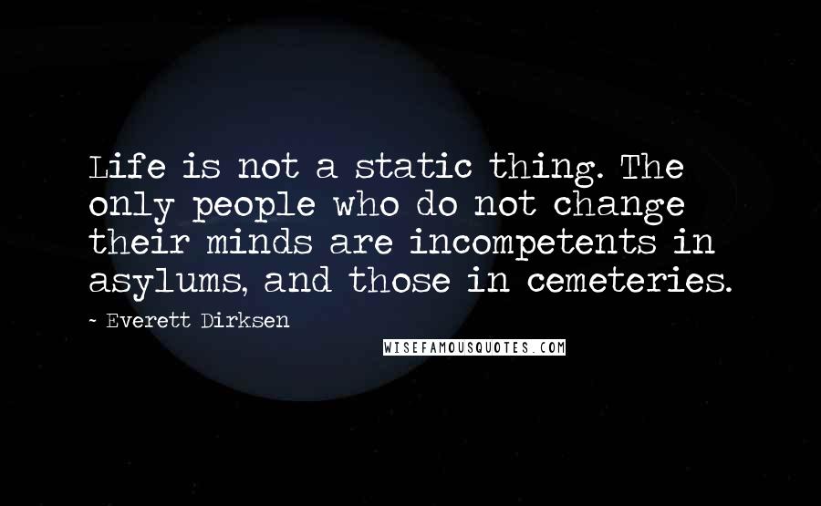 Everett Dirksen Quotes: Life is not a static thing. The only people who do not change their minds are incompetents in asylums, and those in cemeteries.