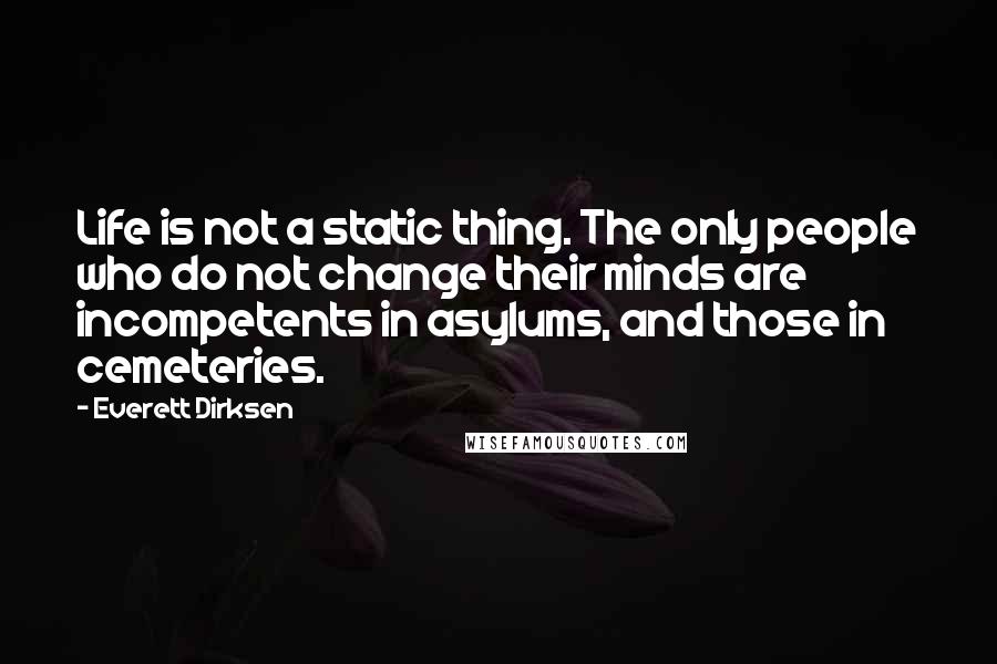 Everett Dirksen Quotes: Life is not a static thing. The only people who do not change their minds are incompetents in asylums, and those in cemeteries.
