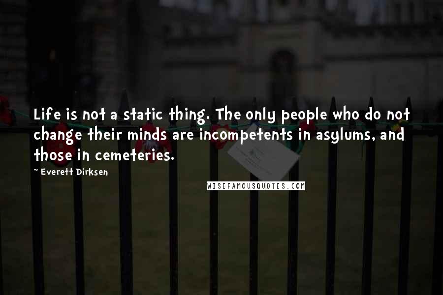Everett Dirksen Quotes: Life is not a static thing. The only people who do not change their minds are incompetents in asylums, and those in cemeteries.