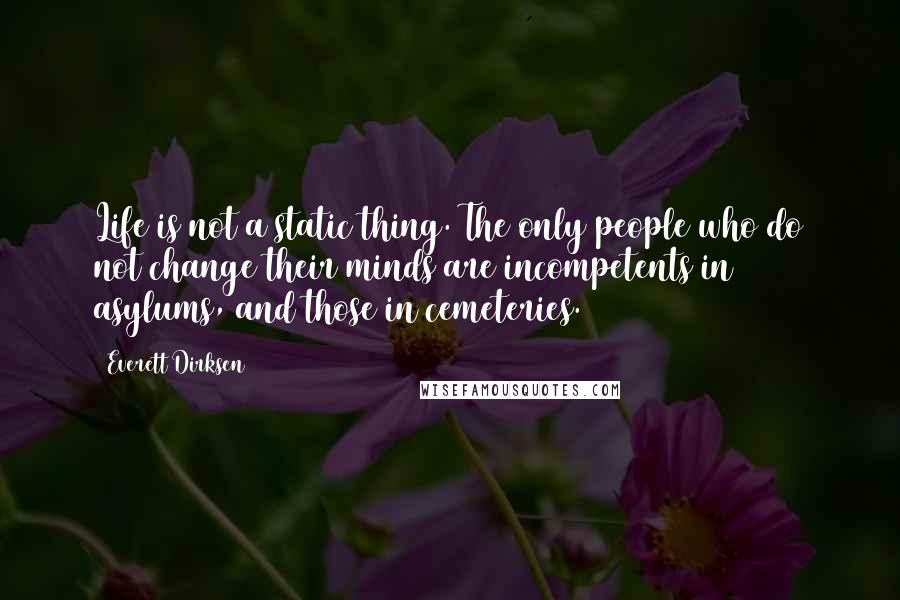 Everett Dirksen Quotes: Life is not a static thing. The only people who do not change their minds are incompetents in asylums, and those in cemeteries.