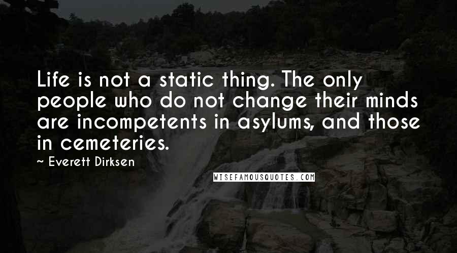 Everett Dirksen Quotes: Life is not a static thing. The only people who do not change their minds are incompetents in asylums, and those in cemeteries.