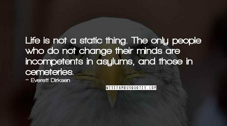 Everett Dirksen Quotes: Life is not a static thing. The only people who do not change their minds are incompetents in asylums, and those in cemeteries.