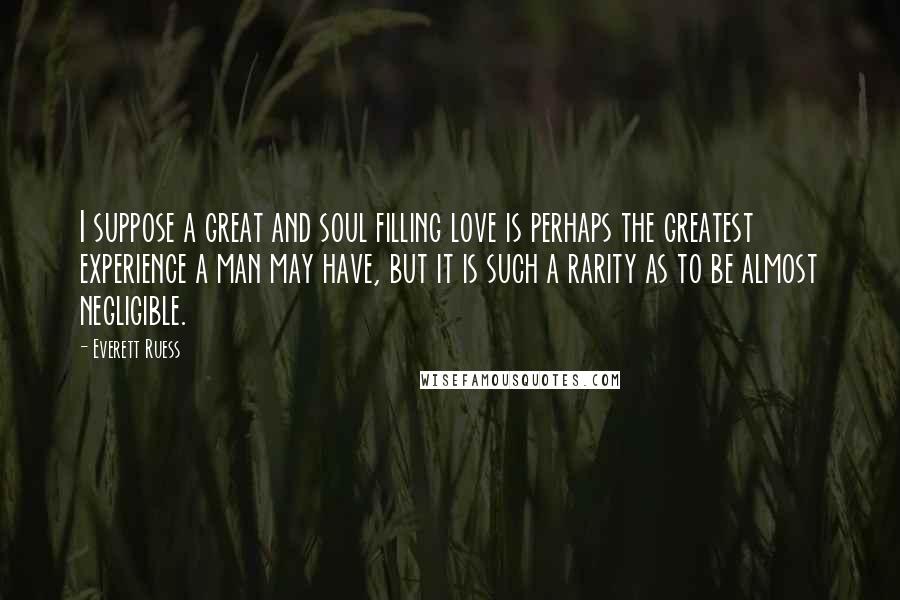 Everett Ruess Quotes: I suppose a great and soul filling love is perhaps the greatest experience a man may have, but it is such a rarity as to be almost negligible.