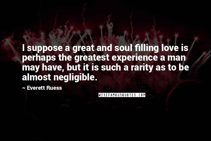 Everett Ruess Quotes: I suppose a great and soul filling love is perhaps the greatest experience a man may have, but it is such a rarity as to be almost negligible.