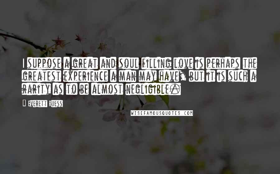 Everett Ruess Quotes: I suppose a great and soul filling love is perhaps the greatest experience a man may have, but it is such a rarity as to be almost negligible.