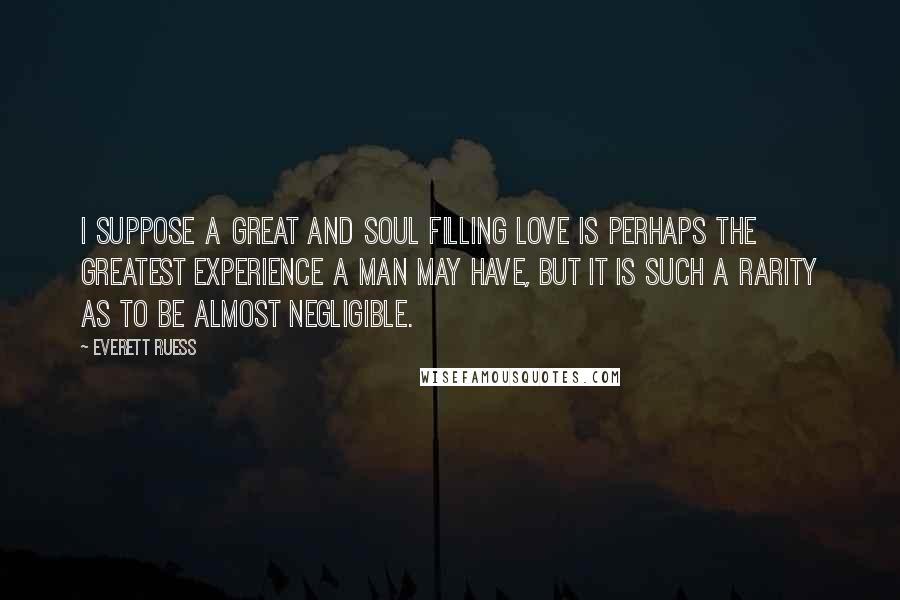Everett Ruess Quotes: I suppose a great and soul filling love is perhaps the greatest experience a man may have, but it is such a rarity as to be almost negligible.