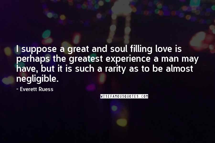 Everett Ruess Quotes: I suppose a great and soul filling love is perhaps the greatest experience a man may have, but it is such a rarity as to be almost negligible.