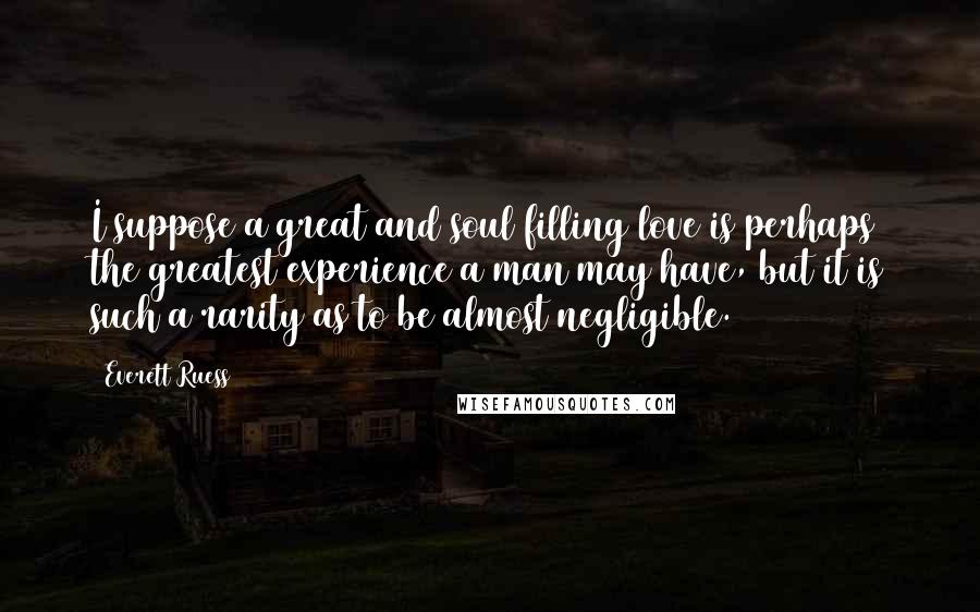 Everett Ruess Quotes: I suppose a great and soul filling love is perhaps the greatest experience a man may have, but it is such a rarity as to be almost negligible.
