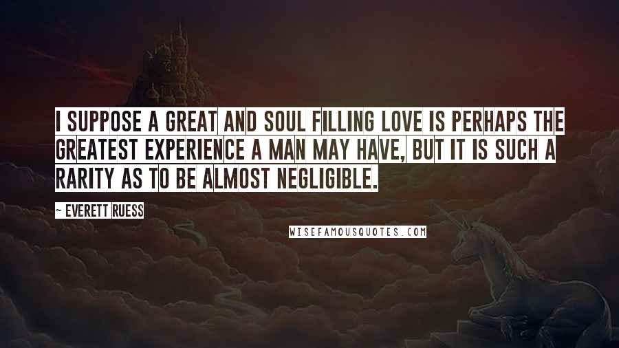 Everett Ruess Quotes: I suppose a great and soul filling love is perhaps the greatest experience a man may have, but it is such a rarity as to be almost negligible.