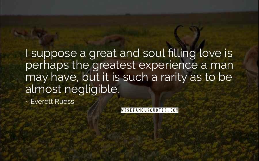 Everett Ruess Quotes: I suppose a great and soul filling love is perhaps the greatest experience a man may have, but it is such a rarity as to be almost negligible.