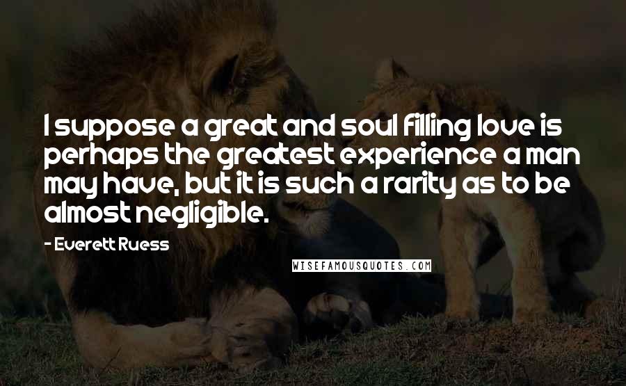 Everett Ruess Quotes: I suppose a great and soul filling love is perhaps the greatest experience a man may have, but it is such a rarity as to be almost negligible.