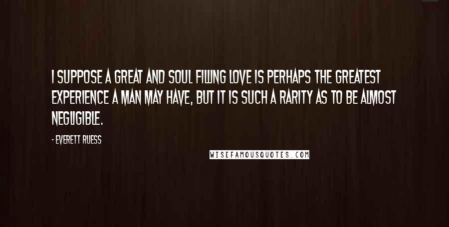Everett Ruess Quotes: I suppose a great and soul filling love is perhaps the greatest experience a man may have, but it is such a rarity as to be almost negligible.