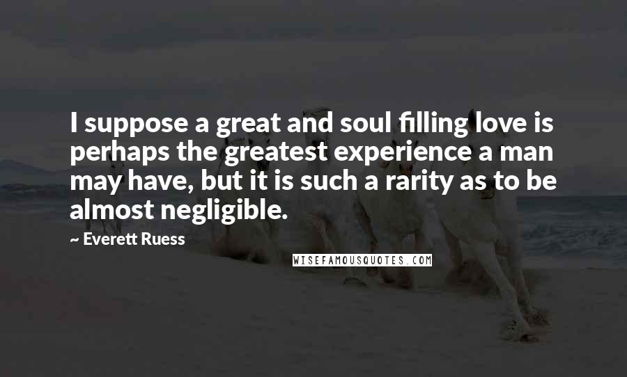 Everett Ruess Quotes: I suppose a great and soul filling love is perhaps the greatest experience a man may have, but it is such a rarity as to be almost negligible.
