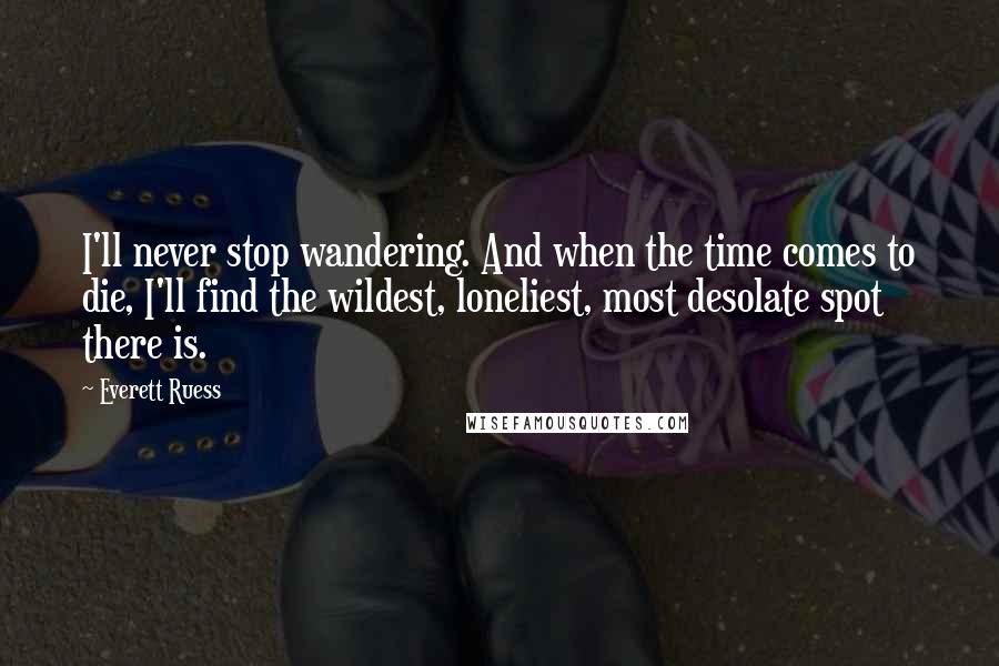 Everett Ruess Quotes: I'll never stop wandering. And when the time comes to die, I'll find the wildest, loneliest, most desolate spot there is.