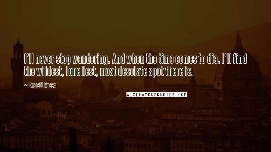 Everett Ruess Quotes: I'll never stop wandering. And when the time comes to die, I'll find the wildest, loneliest, most desolate spot there is.