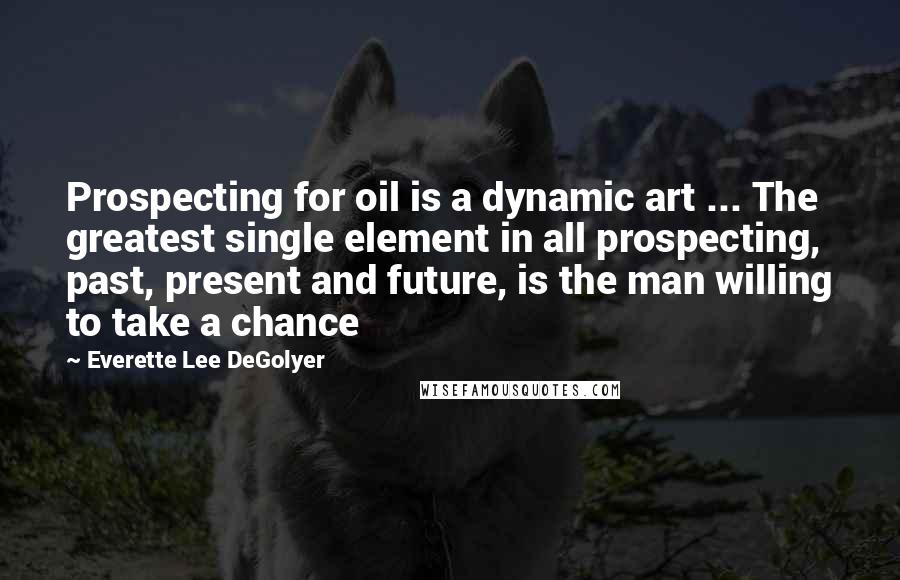 Everette Lee DeGolyer Quotes: Prospecting for oil is a dynamic art ... The greatest single element in all prospecting, past, present and future, is the man willing to take a chance