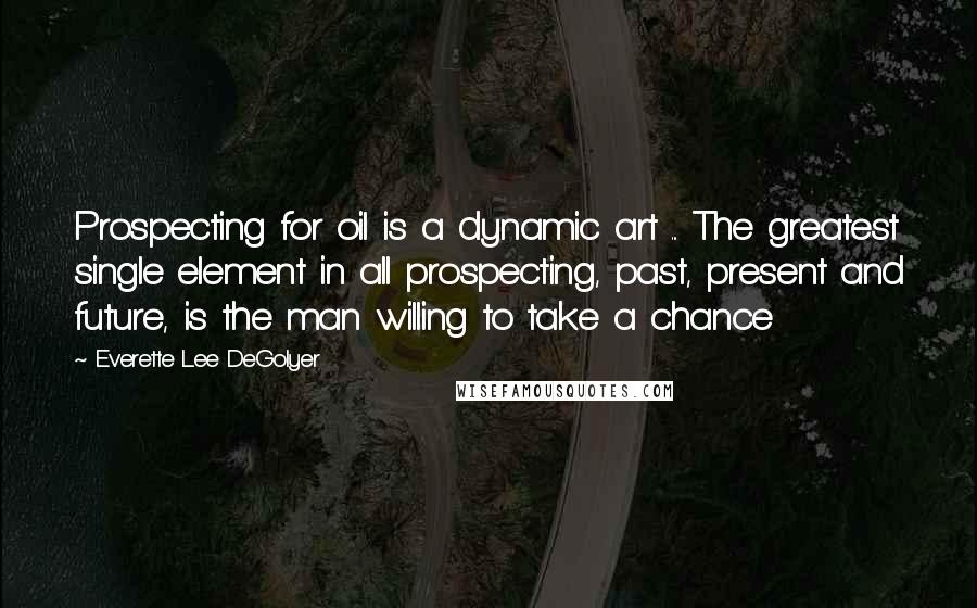 Everette Lee DeGolyer Quotes: Prospecting for oil is a dynamic art ... The greatest single element in all prospecting, past, present and future, is the man willing to take a chance